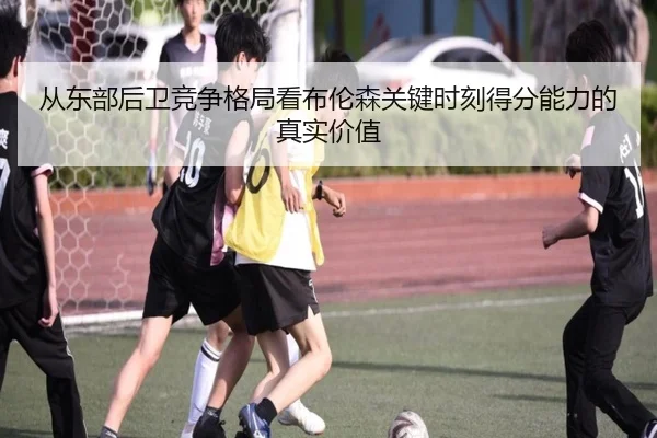 从东部后卫竞争格局看布伦森关键时刻得分能力的真实价值